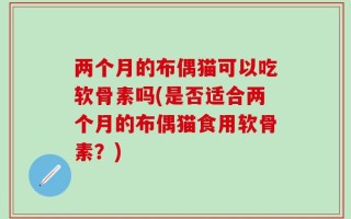 两个月的布偶猫可以吃软骨素吗(是否适合两个月的布偶猫食用软骨素？)