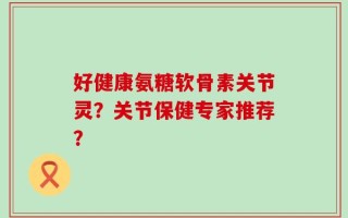 好健康氨糖软骨素关节灵？关节保健专家推荐？