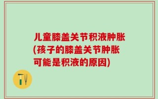 儿童膝盖关节积液肿胀(孩子的膝盖关节肿胀可能是积液的原因)