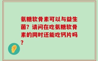 氨糖软骨素可以与益生菌？请问在吃氨糖软骨素的同时还能吃钙片吗？