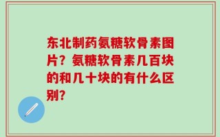 东北制药氨糖软骨素图片？氨糖软骨素几百块的和几十块的有什么区别？