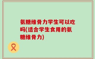 氨糖维骨力学生可以吃吗(适合学生食用的氨糖维骨力)