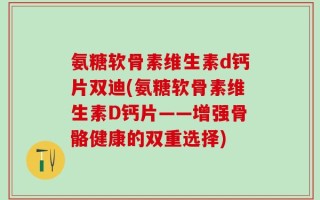 氨糖软骨素维生素d钙片双迪(氨糖软骨素维生素D钙片——增强骨骼健康的双重选择)