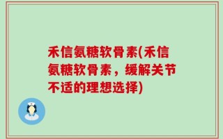 禾信氨糖软骨素(禾信氨糖软骨素，缓解关节不适的理想选择)