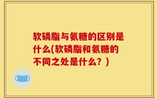 软磷脂与氨糖的区别是什么(软磷脂和氨糖的不同之处是什么？)