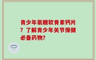 青少年氨糖软骨素钙片？了解青少年关节保健必备药物？