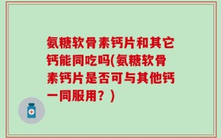 氨糖软骨素钙片和其它钙能同吃吗(氨糖软骨素钙片是否可与其他钙一同服用？)