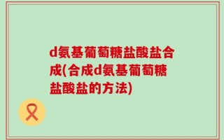 d氨基葡萄糖盐酸盐合成(合成d氨基葡萄糖盐酸盐的方法)