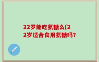 22岁能吃氨糖么(22岁适合食用氨糖吗？