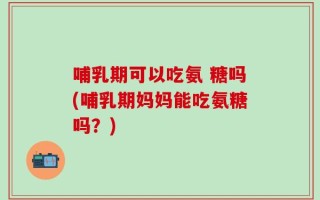 哺乳期可以吃氨 糖吗(哺乳期妈妈能吃氨糖吗？)