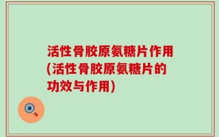活性骨胶原氨糖片作用(活性骨胶原氨糖片的功效与作用)