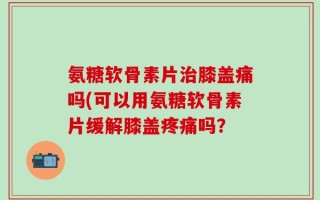 氨糖软骨素片治膝盖痛吗(可以用氨糖软骨素片缓解膝盖疼痛吗？