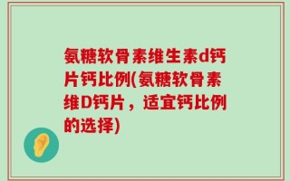 氨糖软骨素维生素d钙片钙比例(氨糖软骨素维D钙片，适宜钙比例的选择)
