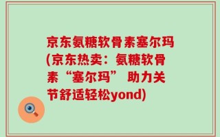京东氨糖软骨素塞尔玛(京东热卖：氨糖软骨素“塞尔玛” 助力关节舒适轻松yond)