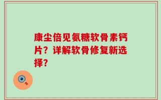 康尘倍见氨糖软骨素钙片？详解软骨修复新选择？
