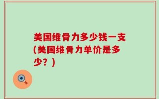 美国维骨力多少钱一支(美国维骨力单价是多少？)