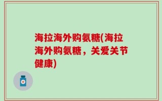海拉海外购氨糖(海拉海外购氨糖，关爱关节健康)