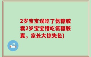 2岁宝宝误吃了氨糖胶囊2岁宝宝错吃氨糖胶囊，家长大惊失色)