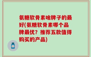 氨糖软骨素啥牌子的最好(氨糖软骨素哪个品牌最优？推荐五款值得购买的产品)