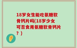 18岁女生能吃氨糖软骨钙片吗(18岁少女可否食用氨糖软骨钙片？)