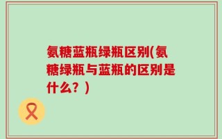 氨糖蓝瓶绿瓶区别(氨糖绿瓶与蓝瓶的区别是什么？)