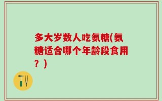 多大岁数人吃氨糖(氨糖适合哪个年龄段食用？)