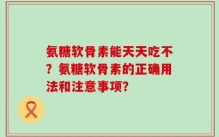 氨糖软骨素能天天吃不？氨糖软骨素的正确用法和注意事项？