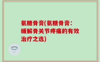 氨糖骨膏(氨糖骨膏：缓解骨关节疼痛的有效治疗之选)