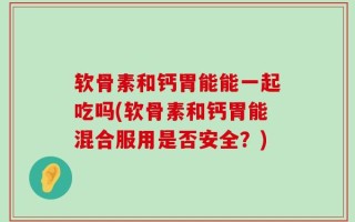 软骨素和钙胃能能一起吃吗(软骨素和钙胃能混合服用是否安全？)