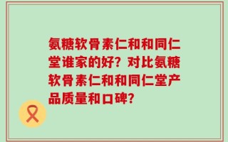 氨糖软骨素仁和和同仁堂谁家的好？对比氨糖软骨素仁和和同仁堂产品质量和口碑？