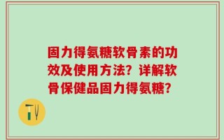 固力得氨糖软骨素的功效及使用方法？详解软骨保健品固力得氨糖？