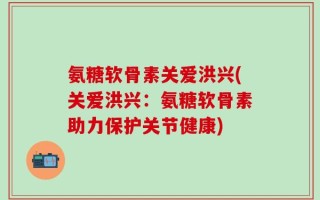 氨糖软骨素关爱洪兴(关爱洪兴：氨糖软骨素助力保护关节健康)