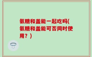 氨糖和盖能一起吃吗(氨糖和盖能可否同时使用？)