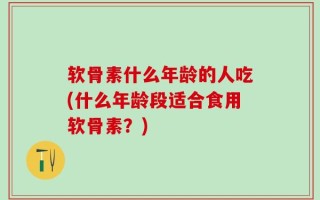 软骨素什么年龄的人吃(什么年龄段适合食用软骨素？)