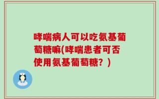 哮喘病人可以吃氨基葡萄糖嘛(哮喘患者可否使用氨基葡萄糖？)