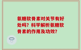 氨糖软骨素对关节有好处吗？科学解析氨糖软骨素的作用及功效？