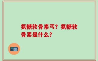氨糖软骨素丐？氨糖软骨素是什么？