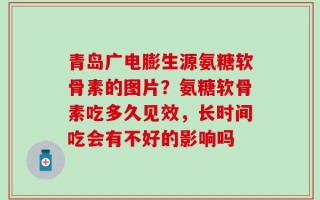 青岛广电膨生源氨糖软骨素的图片？氨糖软骨素吃多久见效，长时间吃会有不好的影响吗