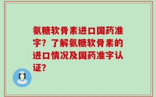 氨糖软骨素进口国药准字？了解氨糖软骨素的进口情况及国药准字认证？