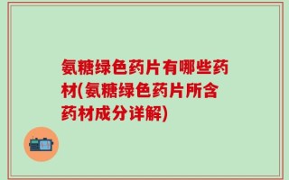 氨糖绿色药片有哪些药材(氨糖绿色药片所含药材成分详解)