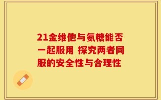 21金维他与氨糖能否一起服用 探究两者同服的安全性与合理性