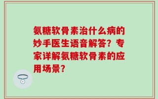 氨糖软骨素治什么病的妙手医生语音解答？专家详解氨糖软骨素的应用场景？