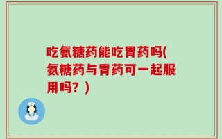 吃氨糖药能吃胃药吗(氨糖药与胃药可一起服用吗？)
