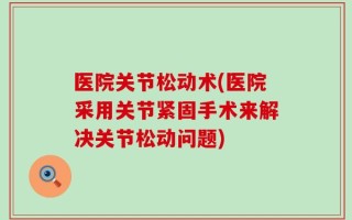 医院关节松动术(医院采用关节紧固手术来解决关节松动问题)