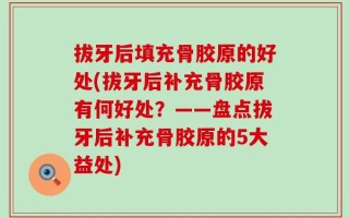 拔牙后填充骨胶原的好处(拔牙后补充骨胶原有何好处？——盘点拔牙后补充骨胶原的5大益处)