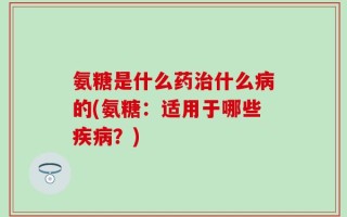 氨糖是什么药治什么病的(氨糖：适用于哪些疾病？)