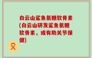 白云山鲨鱼氨糖软骨素(白云山研发鲨鱼氨糖软骨素，或有助关节保健)