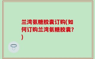 兰湾氨糖胶囊订购(如何订购兰湾氨糖胶囊？)
