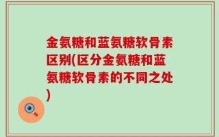 金氨糖和蓝氨糖软骨素区别(区分金氨糖和蓝氨糖软骨素的不同之处)
