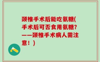 颈椎手术后能吃氨糖(手术后可否食用氨糖？——颈椎手术病人需注意！)